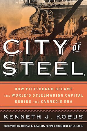 “City of Steel: How Pittsburgh Became the World's Steelmaking Capital during the Carnegie Era,” by Kenneth J. Kobus, 2015, Rowman & Littlefield, 316 pp. Click for book.